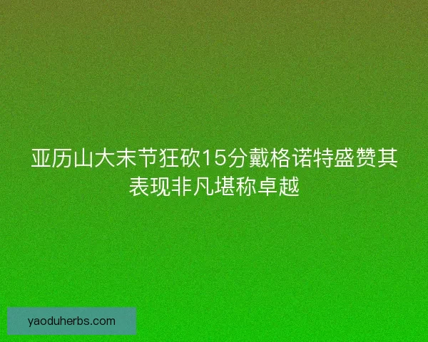 亚历山大末节狂砍15分戴格诺特盛赞其表现非凡堪称卓越