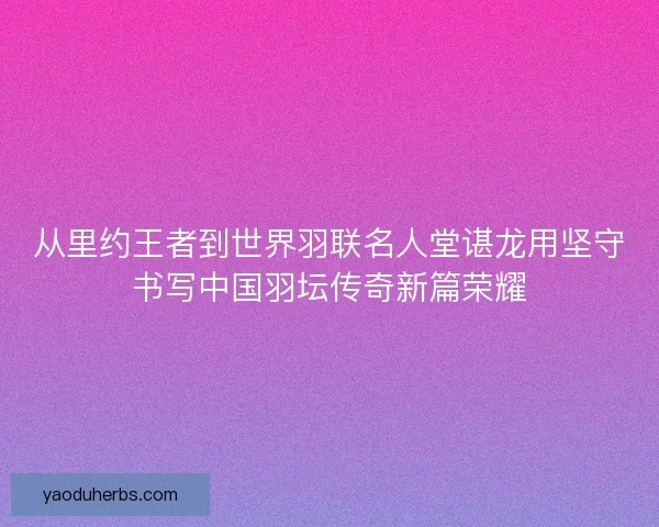 从里约王者到世界羽联名人堂谌龙用坚守书写中国羽坛传奇新篇荣耀