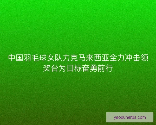 中国羽毛球女队力克马来西亚全力冲击领奖台为目标奋勇前行